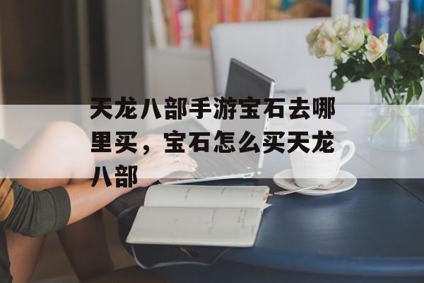 天龙八部手游宝石去哪里买,宝石怎么买天龙八部 天龙八部手游宝石去哪里买,宝石怎么买天龙八部