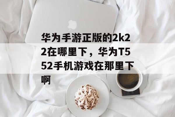 华为手游正版的2k22在哪里下,华为T552手机游戏在那里下啊 华为手游正版的2k22在哪里下,华为T552手机游戏在那里下啊