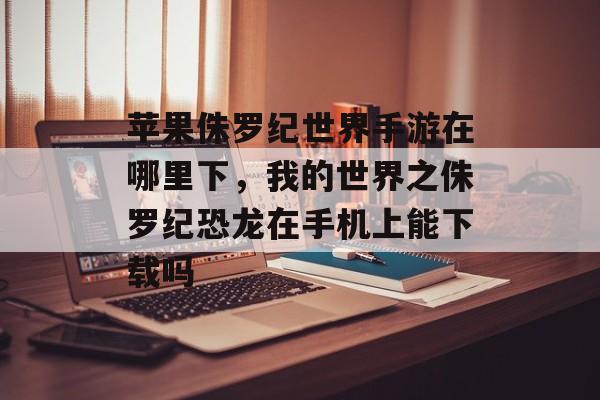 苹果侏罗纪世界手游在哪里下，我的世界之侏罗纪恐龙在手机上能下载吗