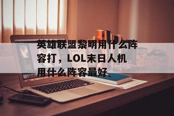 英雄联盟黎明用什么阵容打,LOL末日人机用什么阵容最好 英雄联盟黎明用什么阵容打,LOL末日人机用什么阵容最好