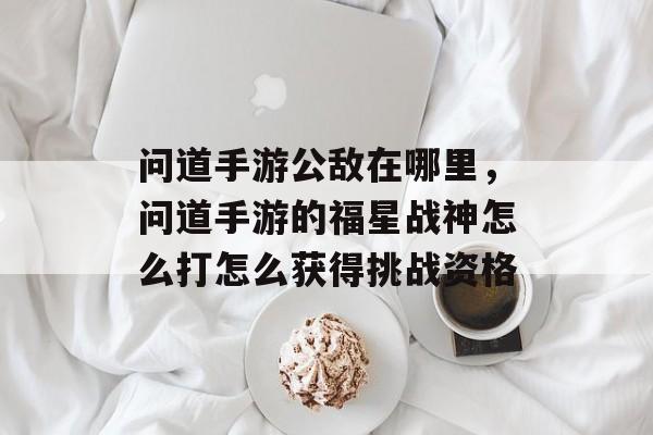 问道手游公敌在哪里,问道手游的福星战神怎么打怎么获得挑战资格 问道手游公敌在哪里,问道手游的福星战神怎么打怎么获得挑战资格