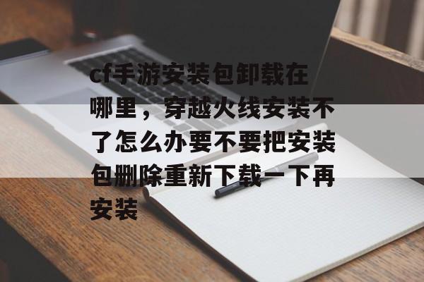 cf手游安装包卸载在哪里,穿越火线安装不了怎么办要不要把安装包删除重新下载一下再安装 cf手游安装包卸载在哪里,穿越火线安装不了怎么办要不要把安装包删除重新下载一下再安装