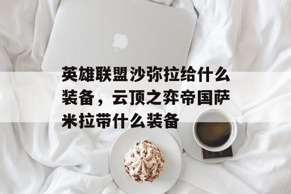 英雄联盟沙弥拉给什么装备,云顶之弈帝国萨米拉带什么装备 英雄联盟沙弥拉给什么装备,云顶之弈帝国萨米拉带什么装备