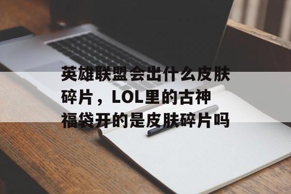 英雄联盟会出什么皮肤碎片,LOL里的古神福袋开的是皮肤碎片吗 英雄联盟会出什么皮肤碎片,LOL里的古神福袋开的是皮肤碎片吗