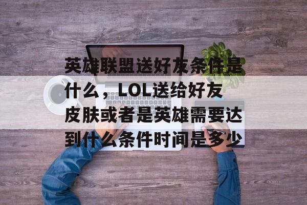 英雄联盟送好友条件是什么,LOL送给好友皮肤或者是英雄需要达到什么条件时间是多少 英雄联盟送好友条件是什么,LOL送给好友皮肤或者是英雄需要达到什么条件时间是多少