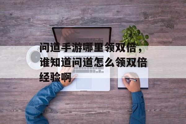 问道手游哪里领双倍,谁知道问道怎么领双倍经验啊 问道手游哪里领双倍,谁知道问道怎么领双倍经验啊