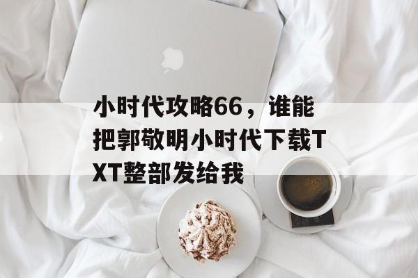 小时代攻略66,谁能把郭敬明小时代下载TXT整部发给我 小时代攻略66,谁能把郭敬明小时代下载TXT整部发给我