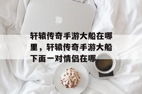 轩辕传奇手游大船在哪里,轩辕传奇手游大船下面一对情侣在哪 轩辕传奇手游大船在哪里,轩辕传奇手游大船下面一对情侣在哪