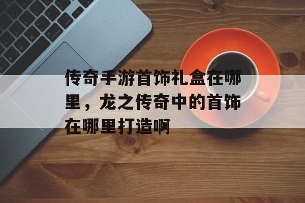传奇手游首饰礼盒在哪里,龙之传奇中的首饰在哪里打造啊 传奇手游首饰礼盒在哪里,龙之传奇中的首饰在哪里打造啊