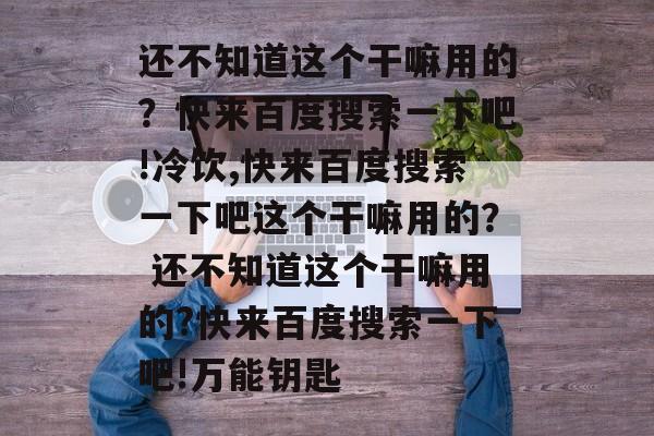 还不知道这个干嘛用的？快来百度搜索一下吧!冷饮,快来百度搜索一下吧这个干嘛用的？ 还不知道这个干嘛用的?快来百度搜索一下吧!万能钥匙