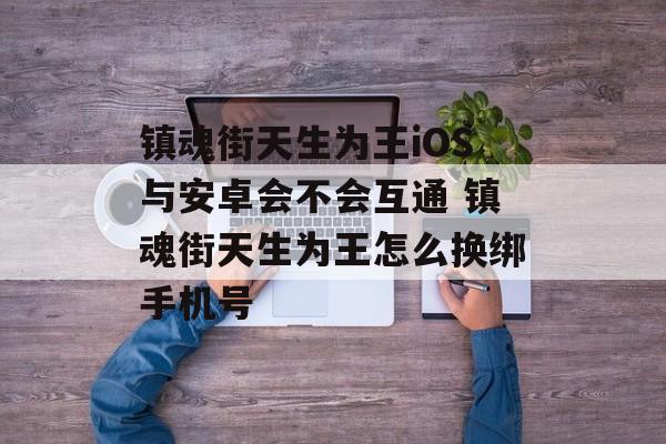 镇魂街天生为王iOS与安卓会不会互通 镇魂街天生为王怎么换绑手机号