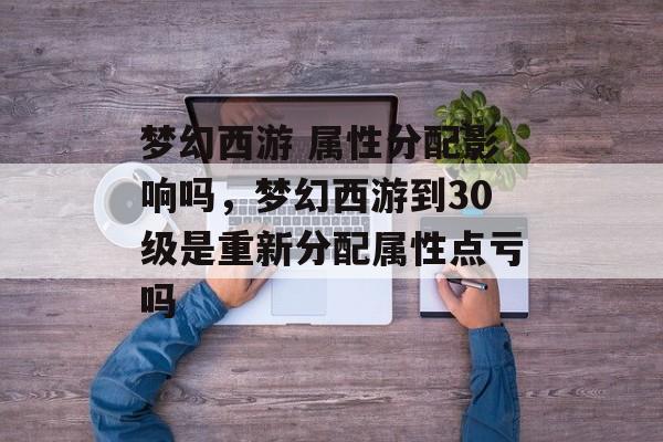 梦幻西游 属性分配影响吗,梦幻西游到30级是重新分配属性点亏吗 梦幻西游 属性分配影响吗,梦幻西游到30级是重新分配属性点亏吗