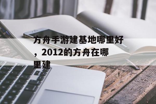 方舟手游建基地哪里好,2012的方舟在哪里建 方舟手游建基地哪里好,2012的方舟在哪里建