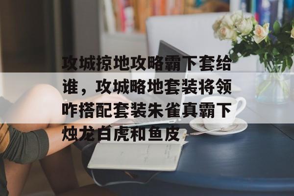 攻城掠地攻略霸下套给谁,攻城略地套装将领咋搭配套装朱雀真霸下烛龙白虎和鱼皮 攻城掠地攻略霸下套给谁,攻城略地套装将领咋搭配套装朱雀真霸下烛龙白虎和鱼皮
