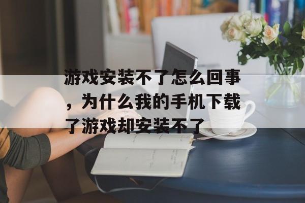 游戏安装不了怎么回事,为什么我的手机下载了游戏却安装不了 游戏安装不了怎么回事,为什么我的手机下载了游戏却安装不了