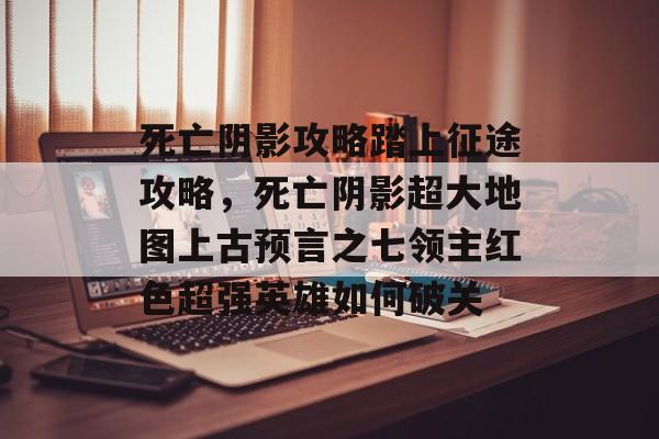死亡阴影攻略踏上征途攻略,死亡阴影超大地图上古预言之七领主红色超强英雄如何破关 死亡阴影攻略踏上征途攻略,死亡阴影超大地图上古预言之七领主红色超强英雄如何破关