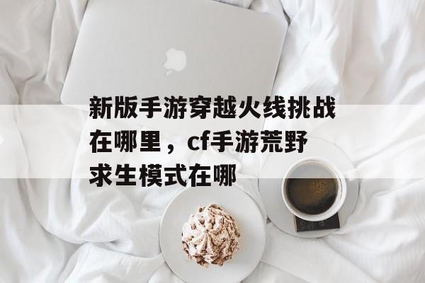 新版手游穿越火线挑战在哪里,cf手游荒野求生模式在哪 新版手游穿越火线挑战在哪里,cf手游荒野求生模式在哪