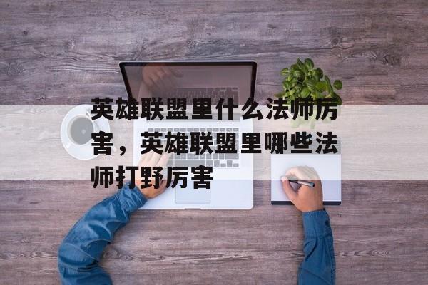 英雄联盟里什么法师厉害,英雄联盟里哪些法师打野厉害 英雄联盟里什么法师厉害,英雄联盟里哪些法师打野厉害