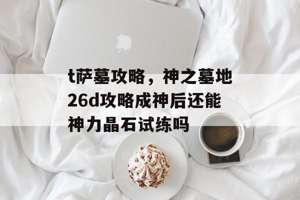 t萨墓攻略,神之墓地26d攻略成神后还能神力晶石试练吗 t萨墓攻略,神之墓地26d攻略成神后还能神力晶石试练吗