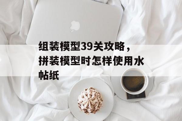 组装模型39关攻略,拼装模型时怎样使用水帖纸 组装模型39关攻略,拼装模型时怎样使用水帖纸