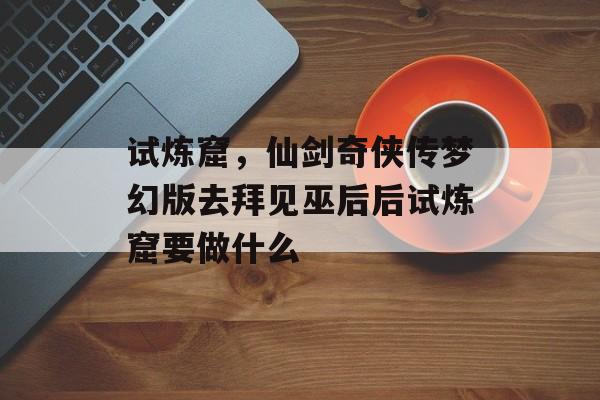 试炼窟,仙剑奇侠传梦幻版去拜见巫后后试炼窟要做什么 试炼窟,仙剑奇侠传梦幻版去拜见巫后后试炼窟要做什么