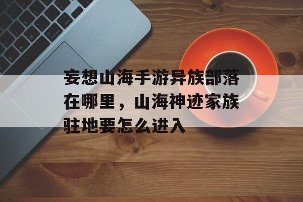 妄想山海手游异族部落在哪里,山海神迹家族驻地要怎么进入 妄想山海手游异族部落在哪里,山海神迹家族驻地要怎么进入