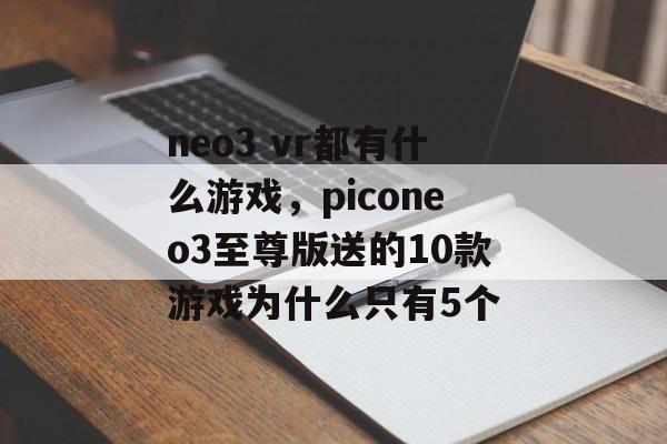 neo3 vr都有什么游戏,piconeo3至尊版送的10款游戏为什么只有5个 neo3 vr都有什么游戏,piconeo3至尊版送的10款游戏为什么只有5个