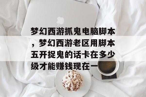 梦幻西游抓鬼电脑脚本,梦幻西游老区用脚本五开捉鬼的话卡在多少级才能赚钱现在一 梦幻西游抓鬼电脑脚本,梦幻西游老区用脚本五开捉鬼的话卡在多少级才能赚钱现在一