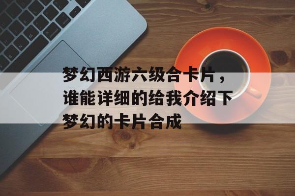 梦幻西游六级合卡片,谁能详细的给我介绍下梦幻的卡片合成 梦幻西游六级合卡片,谁能详细的给我介绍下梦幻的卡片合成