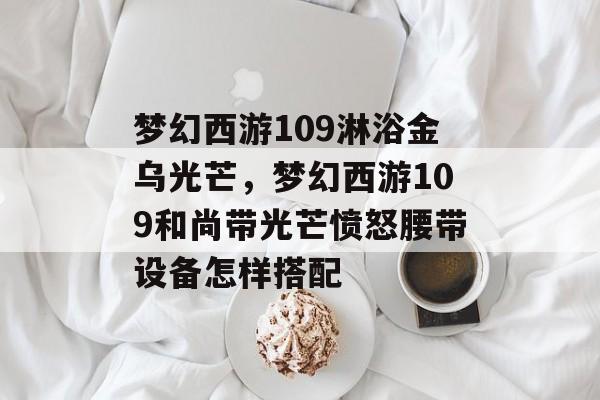 梦幻西游109淋浴金乌光芒,梦幻西游109和尚带光芒愤怒腰带设备怎样搭配 梦幻西游109淋浴金乌光芒,梦幻西游109和尚带光芒愤怒腰带设备怎样搭配
