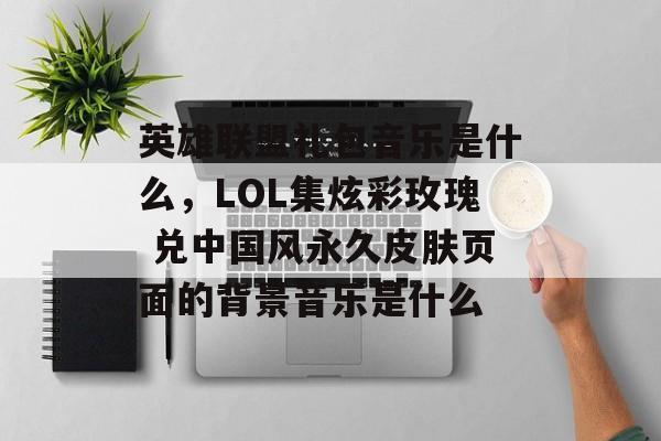 英雄联盟礼包音乐是什么,LOL集炫彩玫瑰 兑中国风永久皮肤页面的背景音乐是什么 英雄联盟礼包音乐是什么,LOL集炫彩玫瑰 兑中国风永久皮肤页面的背景音乐是什么