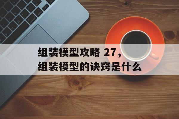 组装模型攻略 27,组装模型的诀窍是什么 组装模型攻略 27,组装模型的诀窍是什么