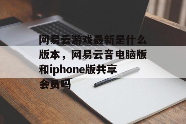 网易云游戏最新是什么版本,网易云音电脑版和iphone版共享会员吗 网易云游戏最新是什么版本,网易云音电脑版和iphone版共享会员吗