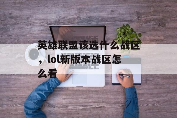 英雄联盟该选什么战区,lol新版本战区怎么看 英雄联盟该选什么战区,lol新版本战区怎么看