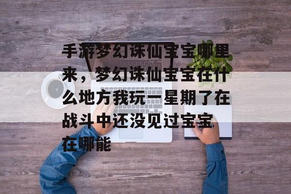 手游梦幻诛仙宝宝哪里来,梦幻诛仙宝宝在什么地方我玩一星期了在战斗中还没见过宝宝 在哪能 手游梦幻诛仙宝宝哪里来,梦幻诛仙宝宝在什么地方我玩一星期了在战斗中还没见过宝宝 在哪能