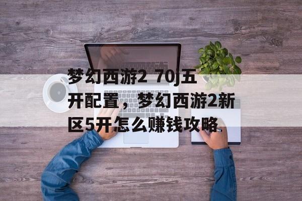 梦幻西游2 70j五开配置,梦幻西游2新区5开怎么赚钱攻略 梦幻西游2 70j五开配置,梦幻西游2新区5开怎么赚钱攻略