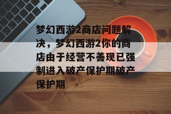 梦幻西游2商店问题解决,梦幻西游2你的商店由于经营不善现已强制进入破产保护期破产保护期 梦幻西游2商店问题解决,梦幻西游2你的商店由于经营不善现已强制进入破产保护期破产保护期
