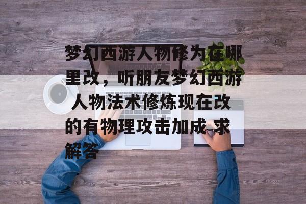 梦幻西游人物修为在哪里改,听朋友梦幻西游 人物法术修炼现在改的有物理攻击加成 求解答 梦幻西游人物修为在哪里改,听朋友梦幻西游 人物法术修炼现在改的有物理攻击加成 求解答