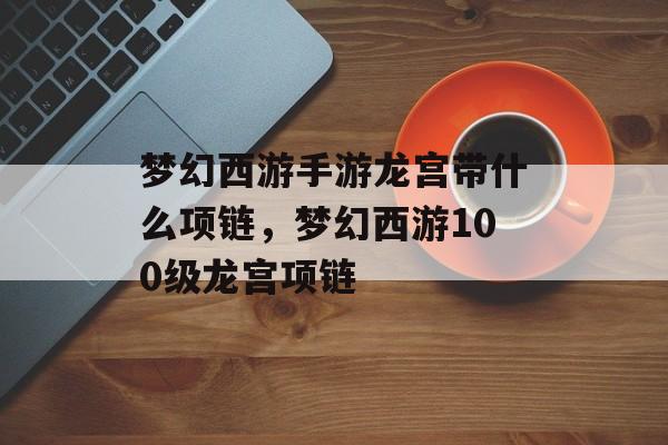梦幻西游手游龙宫带什么项链,梦幻西游100级龙宫项链 梦幻西游手游龙宫带什么项链,梦幻西游100级龙宫项链