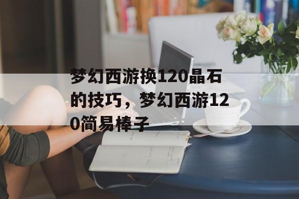 梦幻西游换120晶石的技巧,梦幻西游120简易棒子 梦幻西游换120晶石的技巧,梦幻西游120简易棒子