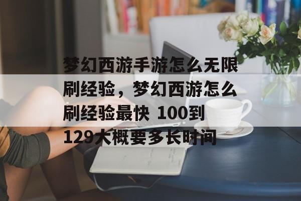 梦幻西游手游怎么无限刷经验,梦幻西游怎么刷经验最快 100到129大概要多长时间 梦幻西游手游怎么无限刷经验,梦幻西游怎么刷经验最快 100到129大概要多长时间