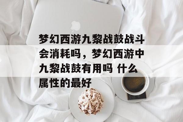 梦幻西游九黎战鼓战斗会消耗吗,梦幻西游中九黎战鼓有用吗 什么属性的最好 梦幻西游九黎战鼓战斗会消耗吗,梦幻西游中九黎战鼓有用吗 什么属性的最好