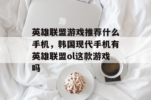 英雄联盟游戏推荐什么手机,韩国现代手机有英雄联盟ol这款游戏吗 英雄联盟游戏推荐什么手机,韩国现代手机有英雄联盟ol这款游戏吗