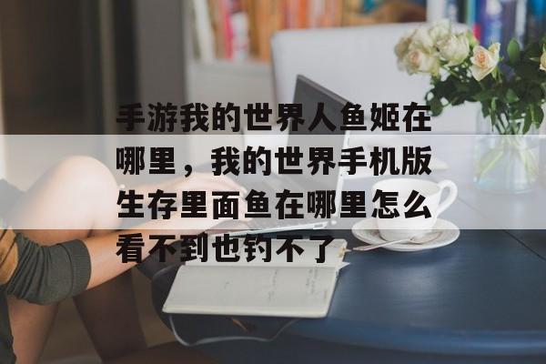 手游我的世界人鱼姬在哪里,我的世界手机版生存里面鱼在哪里怎么看不到也钓不了 手游我的世界人鱼姬在哪里,我的世界手机版生存里面鱼在哪里怎么看不到也钓不了