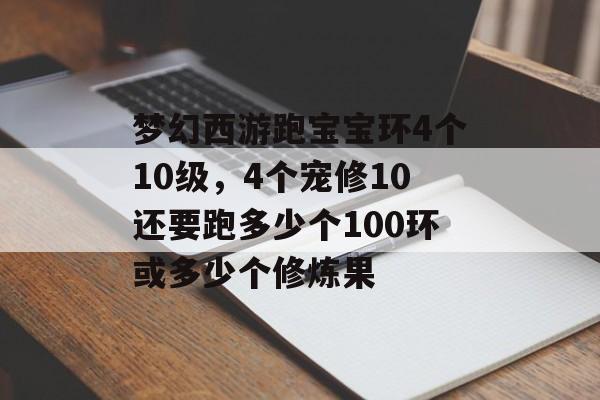 梦幻西游跑宝宝环4个10级,4个宠修10还要跑多少个100环或多少个修炼果 梦幻西游跑宝宝环4个10级,4个宠修10还要跑多少个100环或多少个修炼果