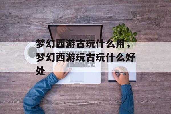 梦幻西游古玩什么用,梦幻西游玩古玩什么好处 梦幻西游古玩什么用,梦幻西游玩古玩什么好处