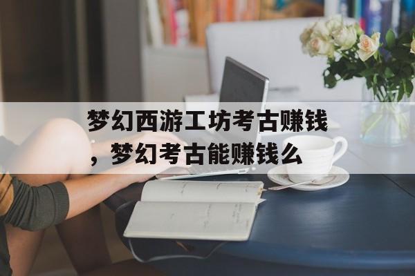 梦幻西游工坊考古赚钱,梦幻考古能赚钱么 梦幻西游工坊考古赚钱,梦幻考古能赚钱么