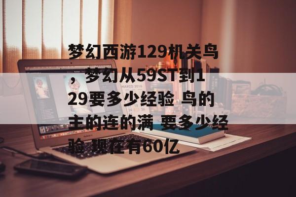 梦幻西游129机关鸟,梦幻从59ST到129要多少经验 鸟的主的连的满 要多少经验 现在有60亿 梦幻西游129机关鸟,梦幻从59ST到129要多少经验 鸟的主的连的满 要多少经验 现在有60亿