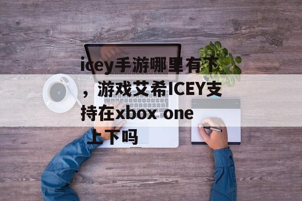 icey手游哪里有下,游戏艾希ICEY支持在xbox one 上下吗 icey手游哪里有下,游戏艾希ICEY支持在xbox one 上下吗