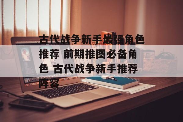 古代战争新手最强角色推荐 前期推图必备角色 古代战争新手推荐阵容